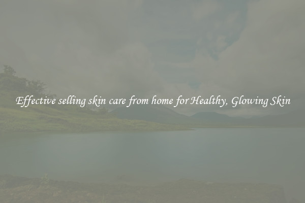 Effective selling skin care from home for Healthy, Glowing Skin