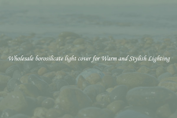 Wholesale borosilicate light cover for Warm and Stylish Lighting